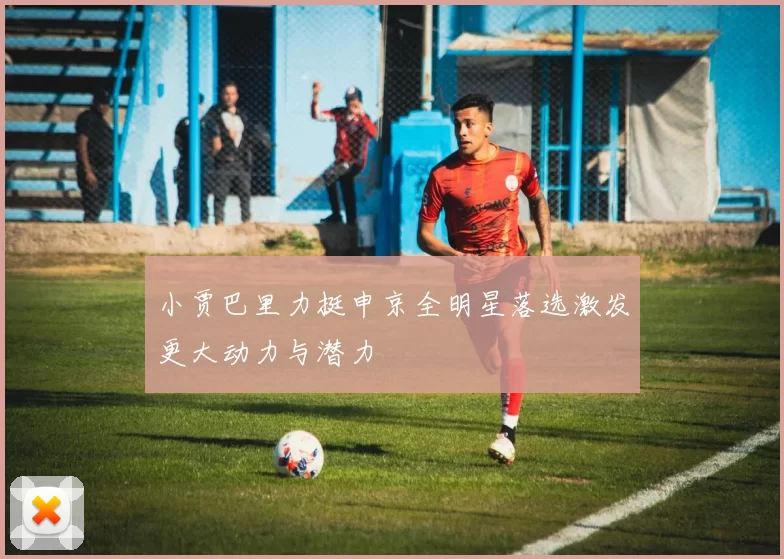小贾巴里力挺申京全明星落选激发更大动力与潜力