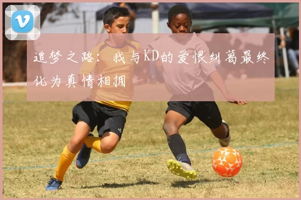 追梦之路：我与KD的爱恨纠葛最终化为真情相拥